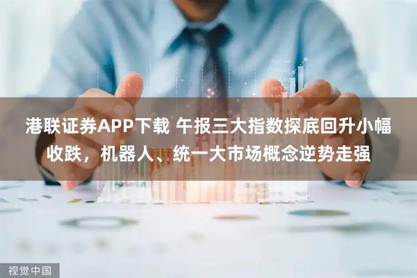 港联证券APP下载 午报三大指数探底回升小幅收跌，机器人、统一大市场概念逆势走强