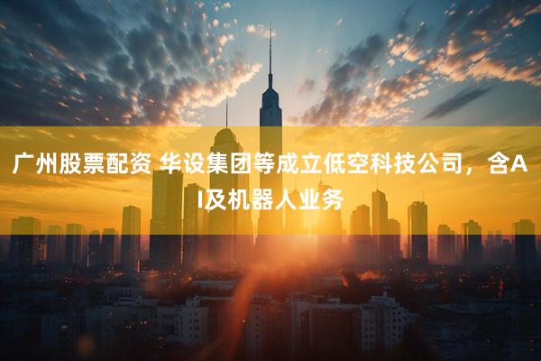 广州股票配资 华设集团等成立低空科技公司，含AI及机器人业务