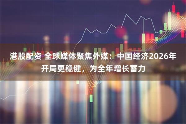 港股配资 全球媒体聚焦外媒：中国经济2026年开局更稳健，为全年增长蓄力