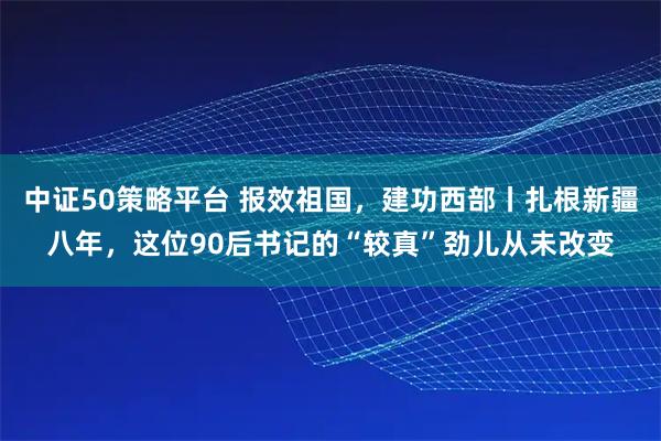 中证50策略平台 报效祖国，建功西部丨扎根新疆八年，这位90后书记的“较真”劲儿从未改变