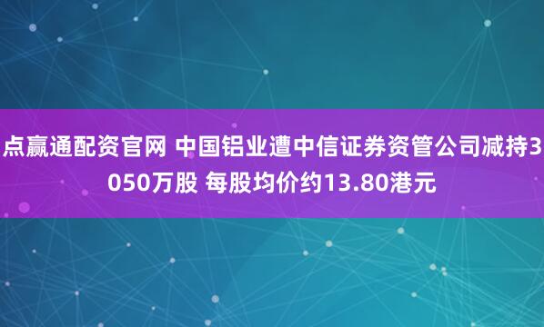 点赢通配资官网 中国铝业遭中信证券资管公司减持3050万股 每股均价约13.80港元