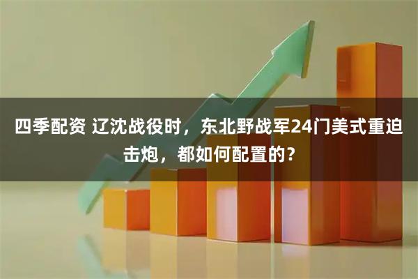 四季配资 辽沈战役时，东北野战军24门美式重迫击炮，都如何配置的？