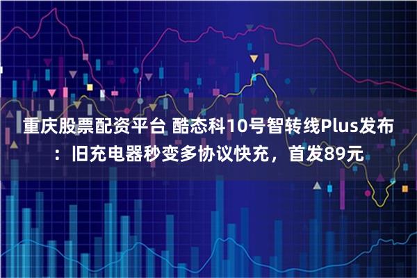 重庆股票配资平台 酷态科10号智转线Plus发布：旧充电器秒变多协议快充，首发89元