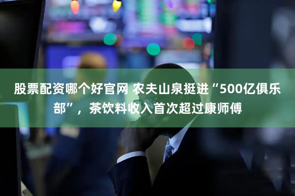 股票配资哪个好官网 农夫山泉挺进“500亿俱乐部”，茶饮料收入首次超过康师傅