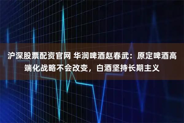 沪深股票配资官网 华润啤酒赵春武：原定啤酒高端化战略不会改变，白酒坚持长期主义