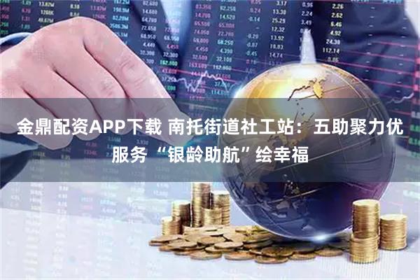 金鼎配资APP下载 南托街道社工站：五助聚力优服务 “银龄助航”绘幸福