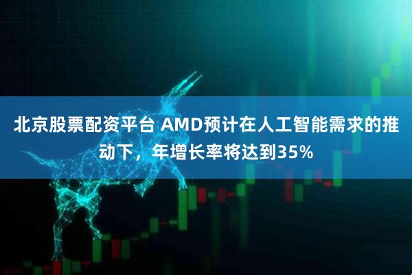 北京股票配资平台 AMD预计在人工智能需求的推动下，年增长率将达到35%