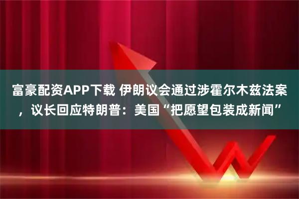 富豪配资APP下载 伊朗议会通过涉霍尔木兹法案,议长回应特朗普:美国“把愿望包装成新闻”