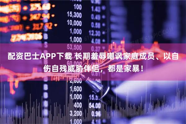 配资巴士APP下载 长期羞辱嘲讽家庭成员、以自伤自残威胁伴侣,都是家暴!