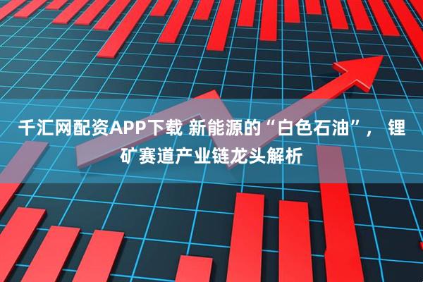 千汇网配资APP下载 新能源的“白色石油”， 锂矿赛道产业链龙头解析