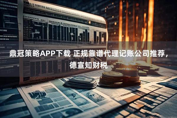 鼎冠策略APP下载 正规靠谱代理记账公司推荐，德宣知财税