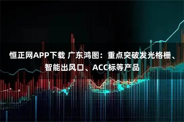 恒正网APP下载 广东鸿图：重点突破发光格栅、智能出风口、ACC标等产品
