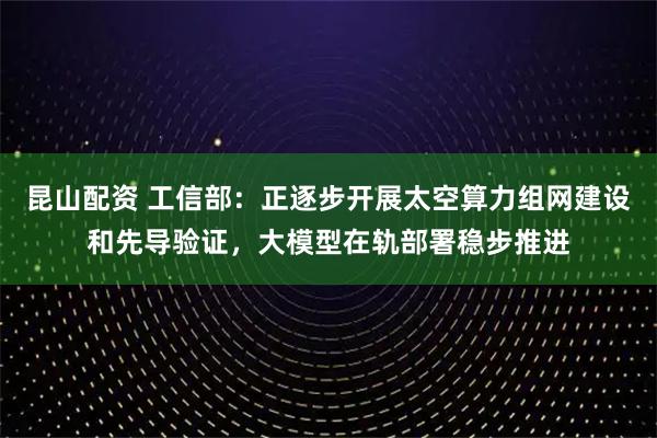 昆山配资 工信部：正逐步开展太空算力组网建设和先导验证，大模型在轨部署稳步推进