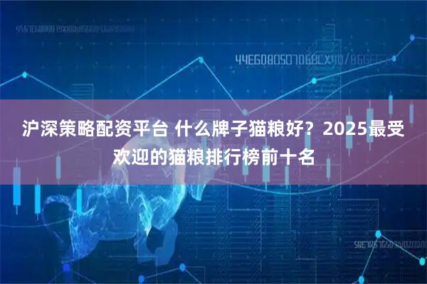 沪深策略配资平台 什么牌子猫粮好？2025最受欢迎的猫粮排行榜前十名