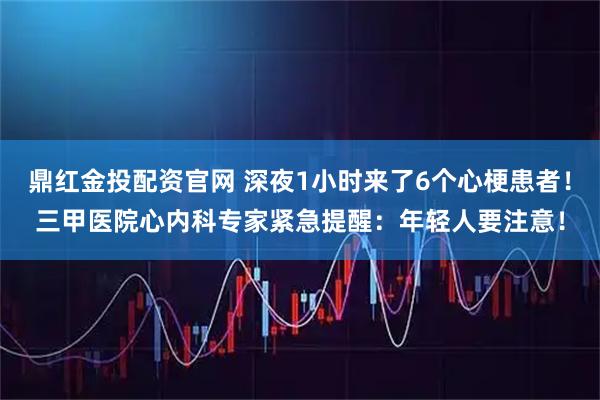 鼎红金投配资官网 深夜1小时来了6个心梗患者!三甲医院心内科专家紧急提醒:年轻人要注意!