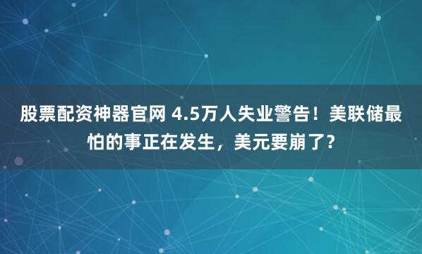 股票配资神器官网 4.5万人失业警告!美联储最怕的事正在发生,美元要崩了?