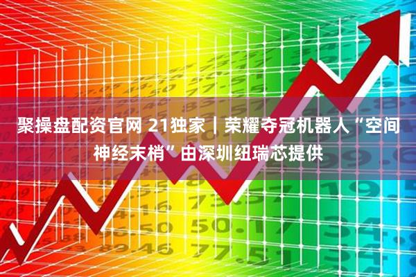 聚操盘配资官网 21独家｜荣耀夺冠机器人“空间神经末梢”由深圳纽瑞芯提供