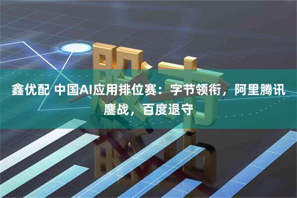鑫优配 中国AI应用排位赛：字节领衔，阿里腾讯鏖战，百度退守