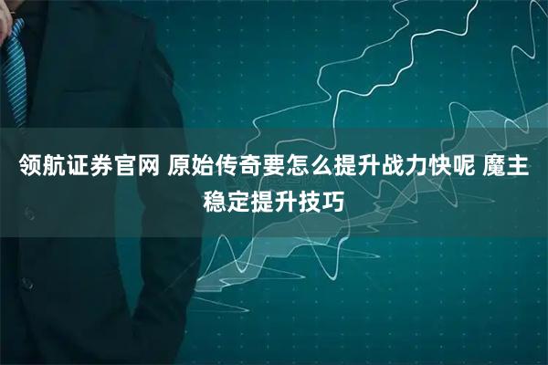领航证券官网 原始传奇要怎么提升战力快呢 魔主稳定提升技巧