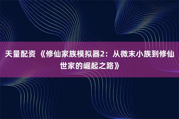 天量配资 《修仙家族模拟器2：从微末小族到修仙世家的崛起之路》