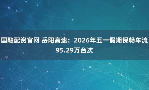 国融配资官网 岳阳高速：2026年五一假期保畅车流95.29万台次