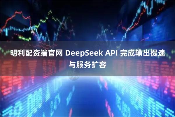 明利配资端官网 DeepSeek API 完成输出提速与服务扩容