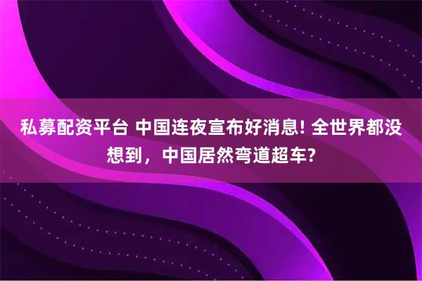 私募配资平台 中国连夜宣布好消息! 全世界都没想到，中国居然弯道超车?
