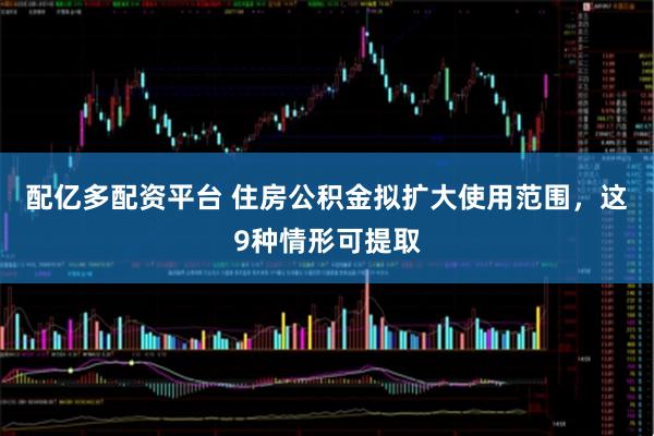 配亿多配资平台 住房公积金拟扩大使用范围，这9种情形可提取