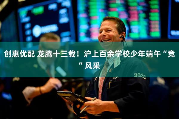 创惠优配 龙腾十三载！沪上百余学校少年端午“竞”风采