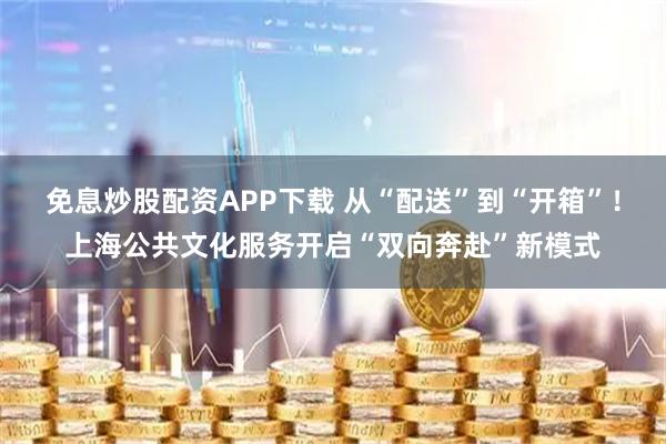 免息炒股配资APP下载 从“配送”到“开箱”！上海公共文化服务开启“双向奔赴”新模式