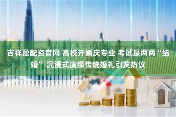 吉祥盈配资官网 高校开婚庆专业 考试是两两“结婚” 沉浸式演绎传统婚礼引发热议