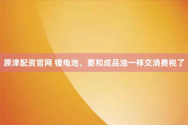 原津配资官网 锂电池，要和成品油一样交消费税了