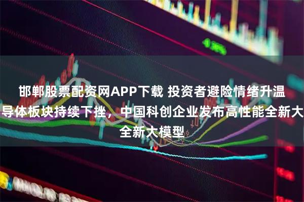 邯郸股票配资网APP下载 投资者避险情绪升温，半导体板块持续下挫，中国科创企业发布高性能全新大模型