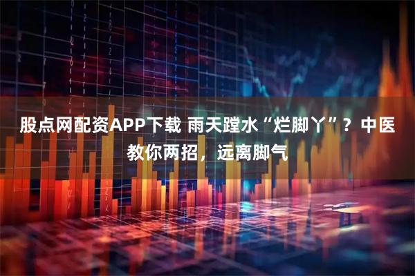 股点网配资APP下载 雨天蹚水“烂脚丫”？中医教你两招，远离脚气