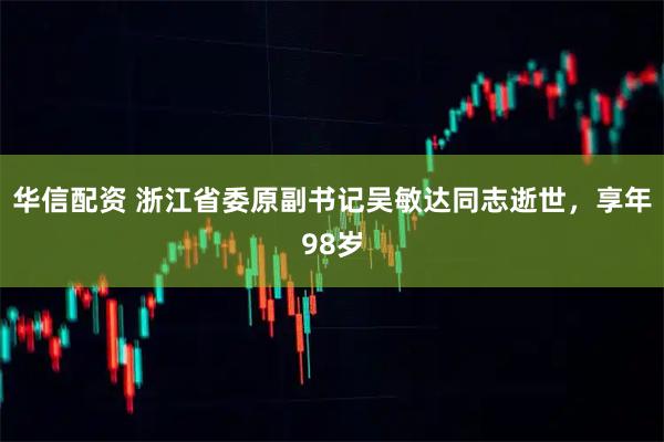 华信配资 浙江省委原副书记吴敏达同志逝世，享年98岁