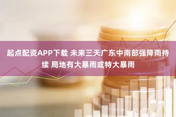 起点配资APP下载 未来三天广东中南部强降雨持续 局地有大暴雨或特大暴雨