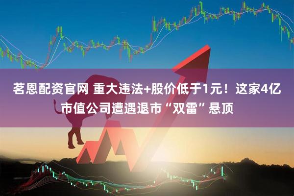 茗恩配资官网 重大违法+股价低于1元！这家4亿市值公司遭遇退市“双雷”悬顶